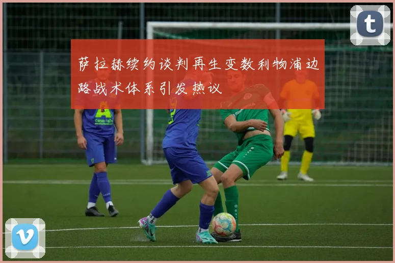 萨拉赫续约谈判再生变数利物浦边路战术体系引发热议