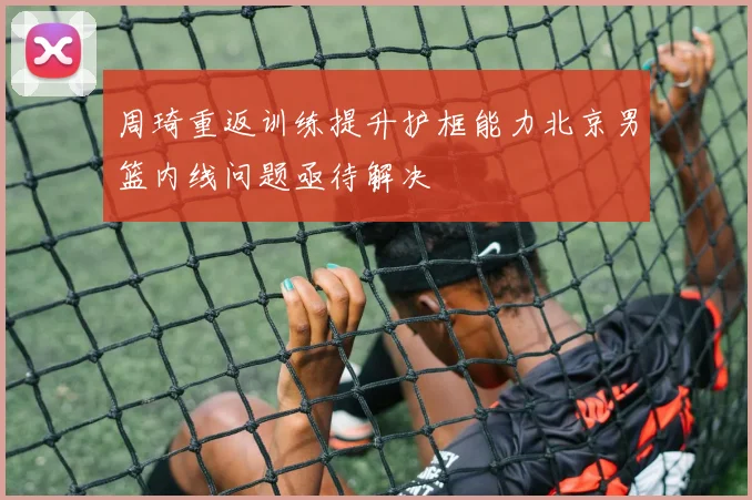 周琦重返训练提升护框能力北京男篮内线问题亟待解决