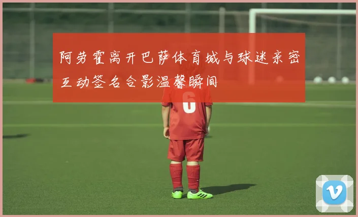 阿劳霍离开巴萨体育城与球迷亲密互动签名合影温馨瞬间
