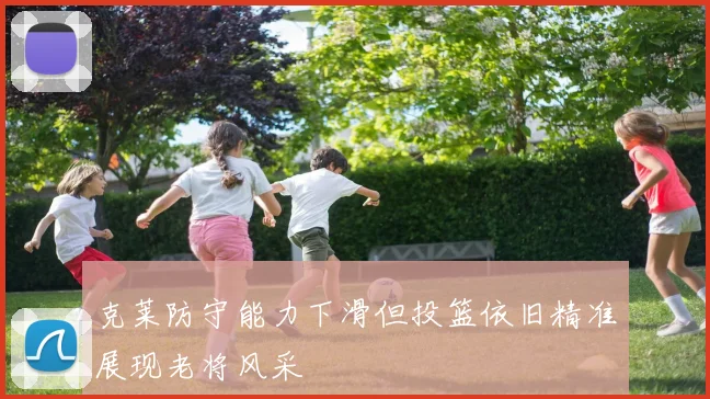 克莱防守能力下滑但投篮依旧精准展现老将风采