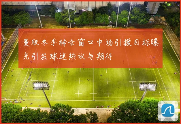 曼联冬季转会窗口中场引援目标曝光引发球迷热议与期待