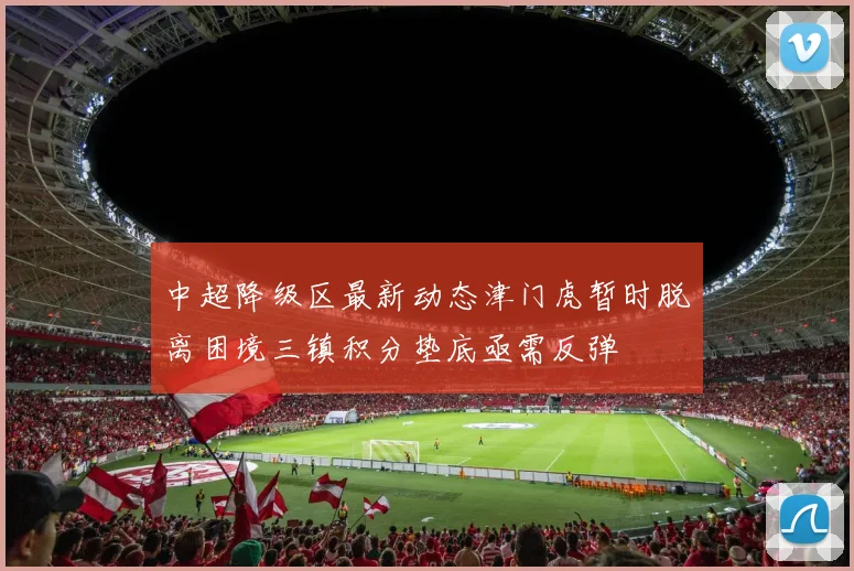 中超降级区最新动态津门虎暂时脱离困境三镇积分垫底亟需反弹