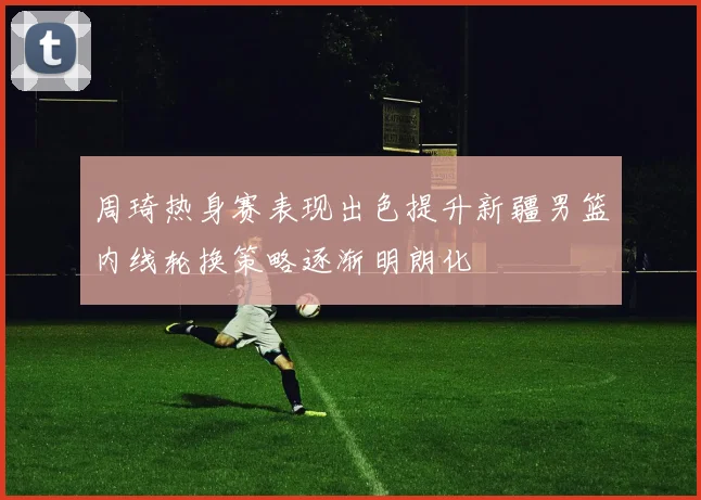 周琦热身赛表现出色提升新疆男篮内线轮换策略逐渐明朗化