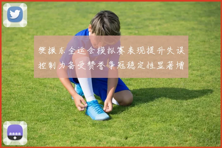 樊振东全运会模拟赛表现提升失误控制力备受赞誉争冠稳定性显著增强
